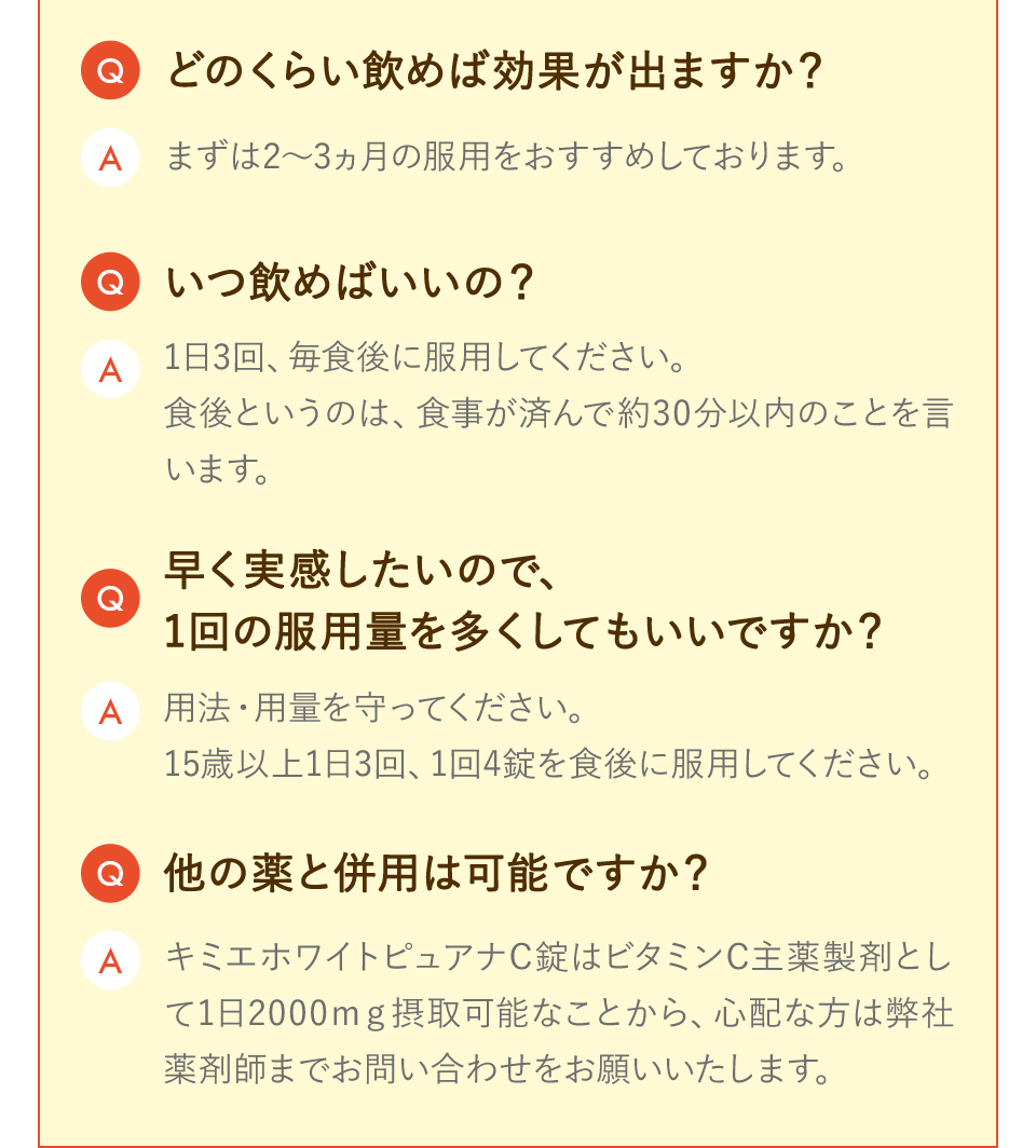 どのくらい飲めば効果が出ますか？ まずは2〜3ヵ月の服用をおすすめしております。 いつ飲めばいいの？ 1日3回、毎食後に服用してください。 食後というのは、食事が済んで約30分以内のことを言います。 早く実感したいので、1回の服用量を多くしてもいいですか？ 用法・用量を守ってください。 15歳以上1日3回、1回4錠を食後に服用してください。 他の薬と併用は可能ですか？ キミエホワイトピュアナC錠はビタミンC主薬製剤として1日2000mg摂取可能なことから、心配な方は弊社薬剤師までお問い合わせをお願いいたします。