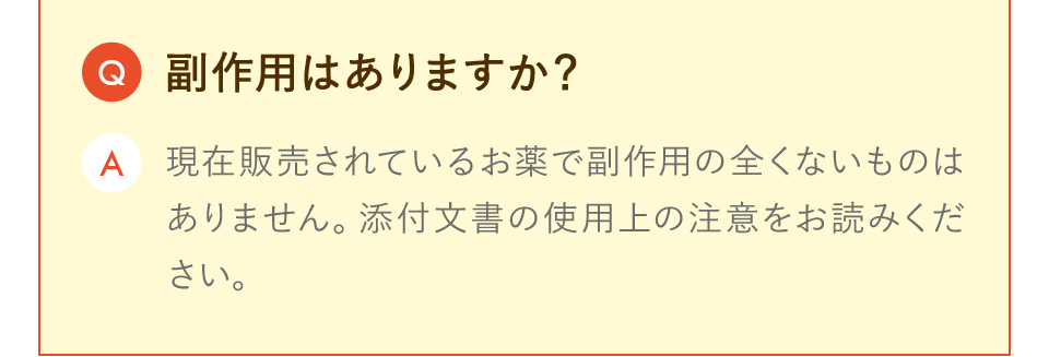 副作用はありますか？ 現在販売されているお薬で副作用の全くないものはありません。 添付文書の使用上の注意をお読みください。