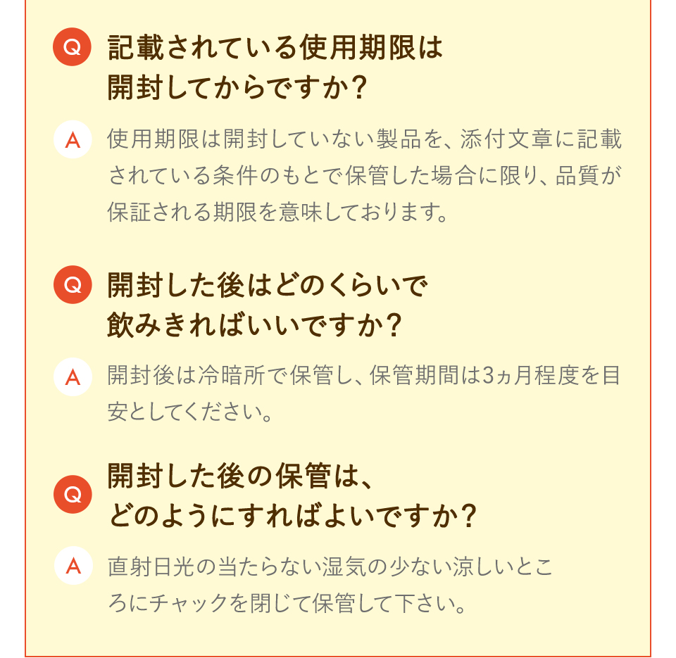 記載されている使用期限は開封してからですか？ 使用期限は開封していない製品を、添付文章に記載されている条件のもとで保管した場合に限り、品質が保証される期限を意味しております。 開封した後はどのくらいで飲みきればいいですか？ 開封後は冷暗所で保管し、保管期間は3カ月程度を目安としてください。 開封した後の保管は、どのようにすればよいですか？ 直射日光の当たらない湿気の少ない涼しいところにチャックを閉じて保管してください。