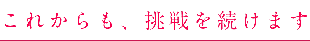 これからも、挑戦を続けます