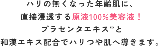 ハリの無くなった年齢肌に、直接浸透する原液100%美容液！プラセンタエキスと和漢エキス配合でハリとつや肌へと導きます。