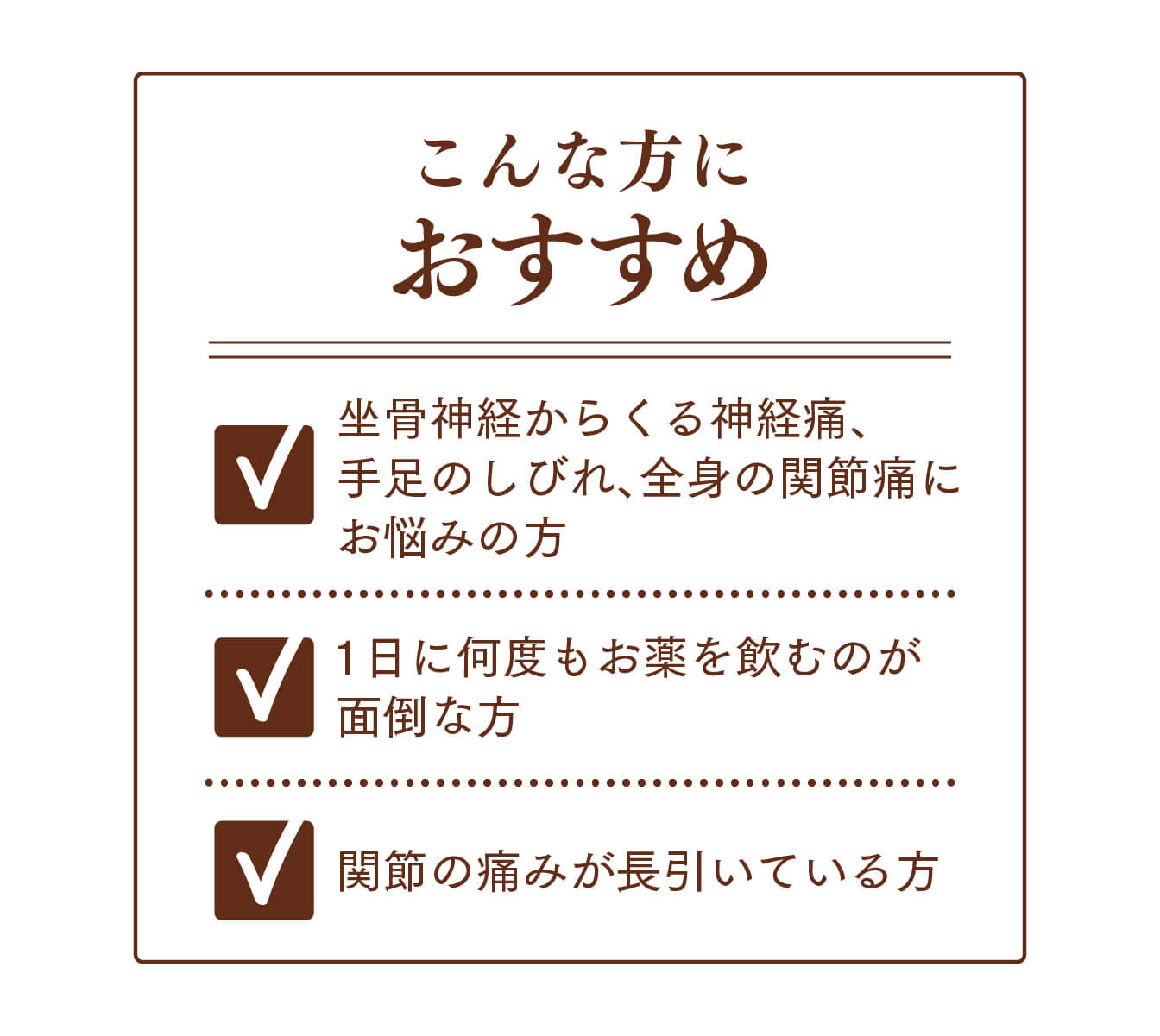 こんな方におすすめ坐骨神経からくる神経痛、手足のしびれ、全身の関節痛にお悩みの方1日に何度もお薬を飲むのが面倒な方関節の痛みが長引いている方