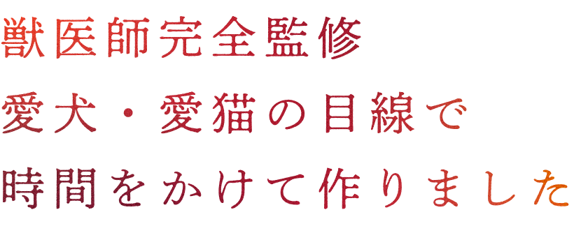 獣医師完全監修。愛犬・愛猫の目線で時間をかけて作りました。