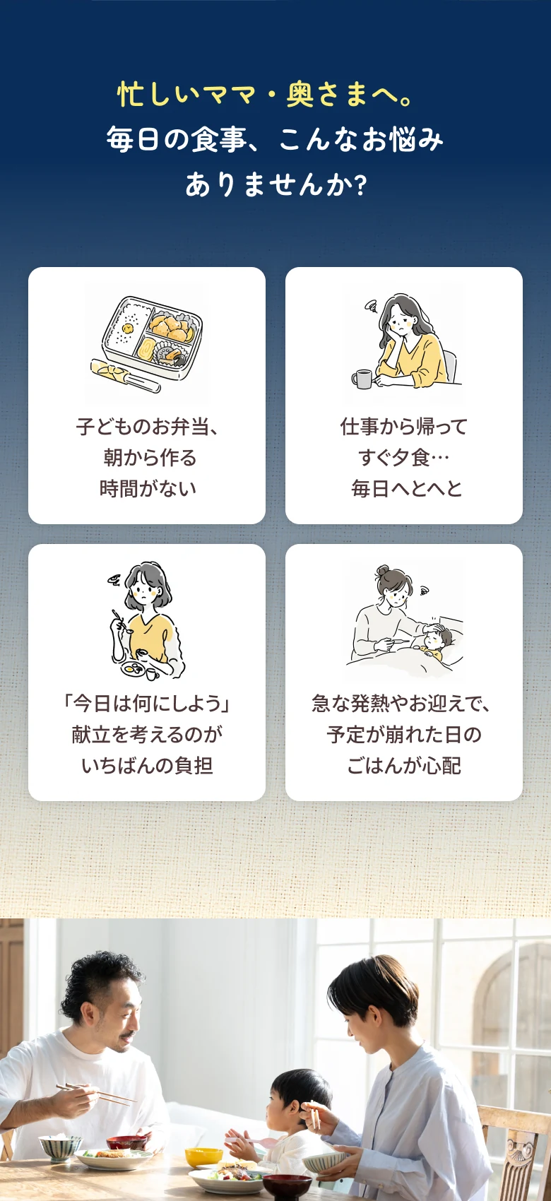 忙しいママ・奥さまへ。毎日の食事、こんなお悩みありませんか? 子どものお弁当、朝から作る時間がない / 仕事から帰ってすぐ夕食…毎日へとへと / 「今日は何にしよう」献立を考えるのがいちばんの負担 / 急な発熱やお迎えで、予定が崩れた日のごはんが心配