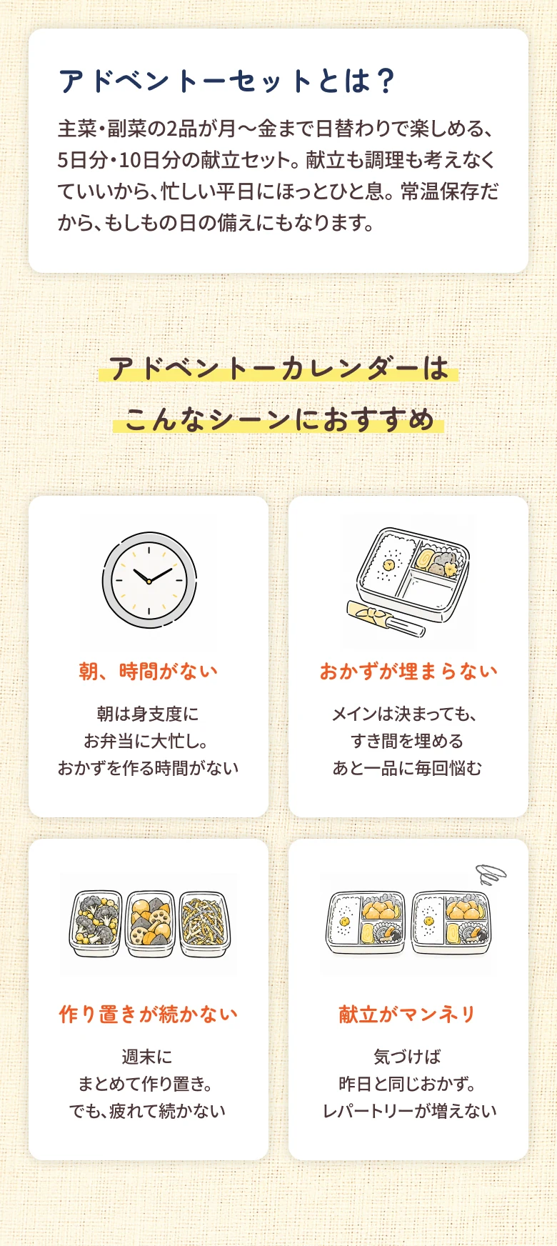 アドベントーセットとは？ 主菜・副菜の2品が月〜金まで日替わりで楽しめる、5日分・10日分の献立セット。献立も調理も考えなくていいから、忙しい平日にほっとひと息。常温保存だから、もしもの日の備えにもなります。アドベントーカレンダーはこんなシーンにおすすめ：朝、時間がない / おかずが埋まらない / 作り置きが続かない / 献立がマンネリ
