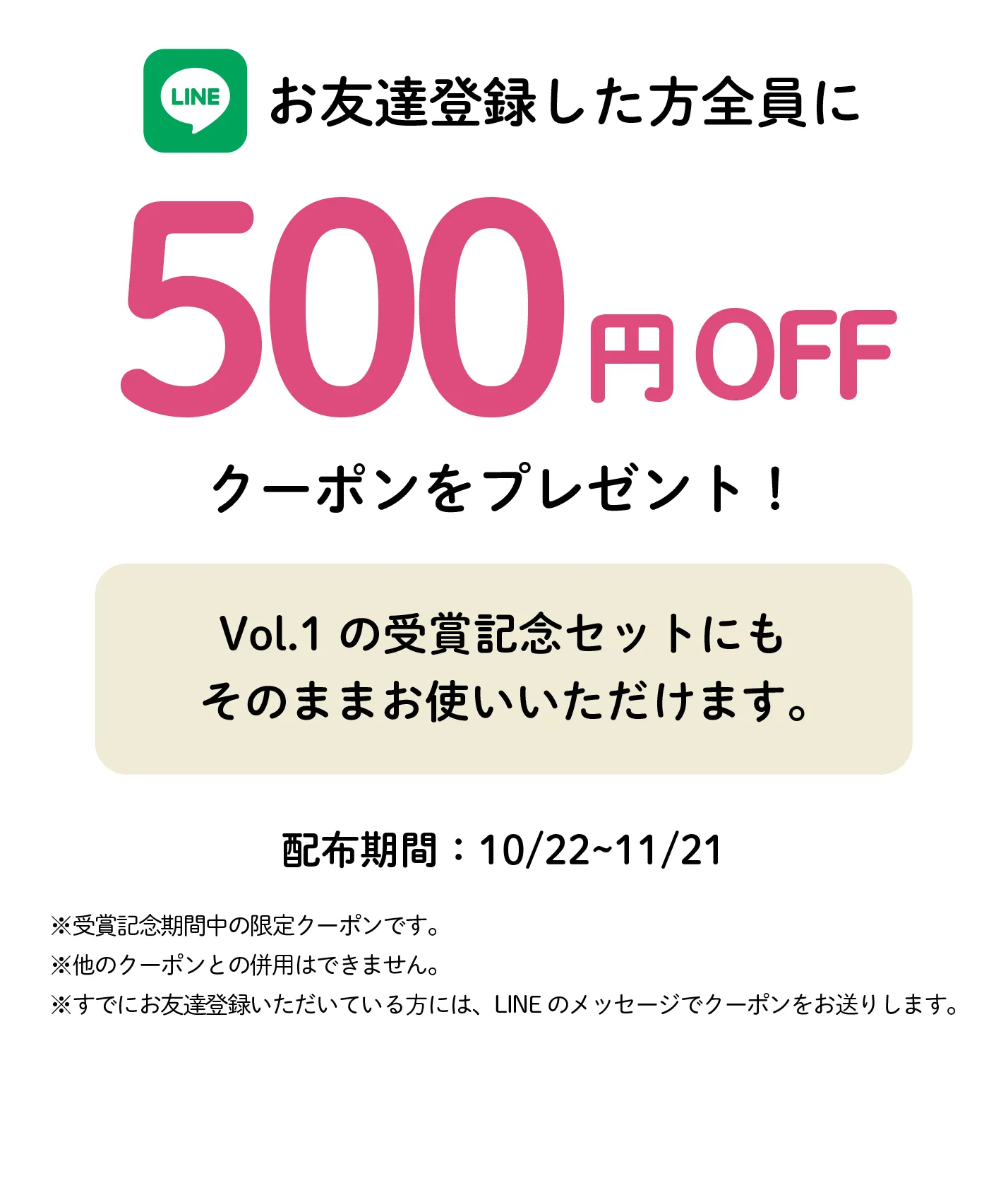 LINEのお友達登録で500円OFFクーポンをプレゼント。Vol.1の受賞記念セットにも使えます。配布期間：10月22日〜11月21日。ほかのクーポンとの併用はできません。登録済みの方にはLINEのメッセージでお送りします。