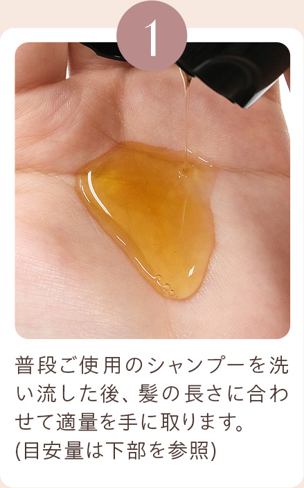 1 普段ご使用のシャンプーを洗い流した後、髪の長さに合わせて適量を手に取ります。(目安量は下部を参照)
