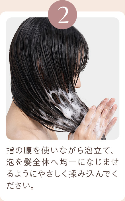 2 指の腹を使いながら泡立て、泡を髪全体へ均一になじませるようにやさしく揉み込んでください。