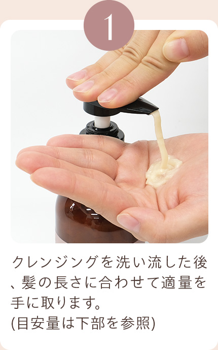 1 クレンジングを洗い流した後、髪の長さに合わせて適量を手に取ります。(目安量は下部を参照)