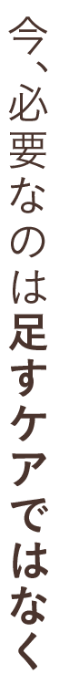 今、必要なのは足すケアではなく