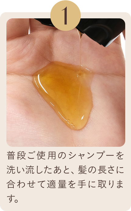 1 普段ご使用のシャンプーを洗い流したあと、髪の長さに合わせて適量を手に取ります。
