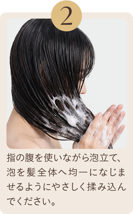2 腹の指を使いながら泡立て、泡全体を髪全体へ均一になじませるようにやさしく揉みこんでください。
