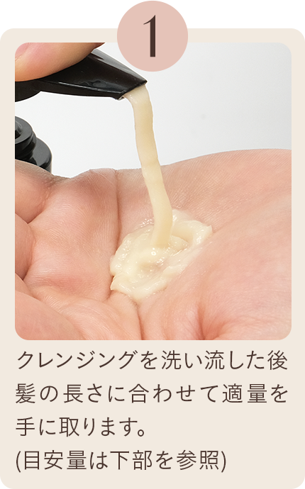 1 クレンジングを洗い流した後、髪の長さに合わせて適量を手に取ります。