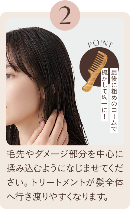 2 毛先やダメージ部分を中心に揉み込むようになじませてください。トリートメントが髪全体へ行き渡りやすくなります。