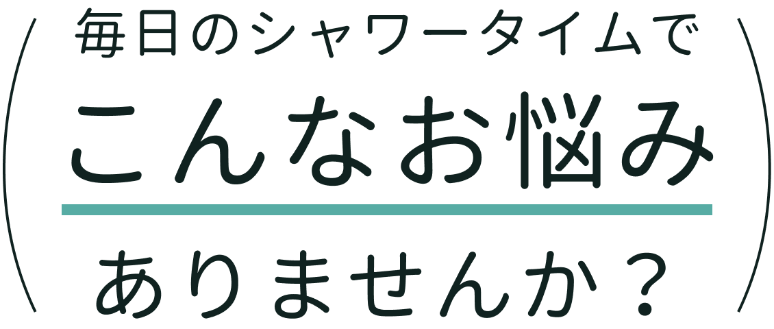 毎日のシャワータイムでこんなお悩みありませんか？