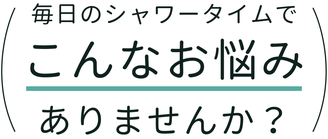 毎日のシャワータイムでこんなお悩みありませんか？