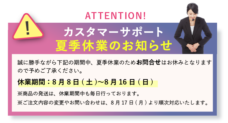 カスタマーサポート夏季休業のお知らせ。休業期間は8月8日(土)〜8月16日(日)。商品の発送は休業期間中も毎日行っております。ご注文内容の変更やお問い合わせは8月17日(月)より順次対応いたします。