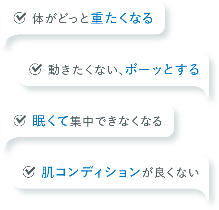体がどっと重たくなる。動きたくない、ボーッとする。眠くて集中できなくなる。肌コンディションが良くない。