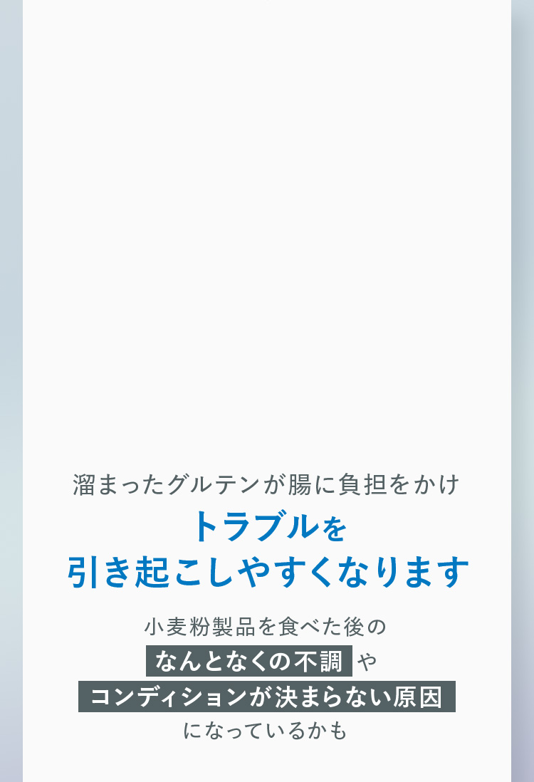溜まったグルテンが腸に負担をかけ、トラブルを引き起こしやすくなります。小麦粉製品を食べた後のなんとなくの不調や、コンディションが決まらない原因になっているかも。