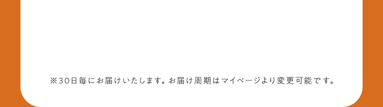 ※30日毎にお届けいたします。お届け周期はマイページより変更可能です。