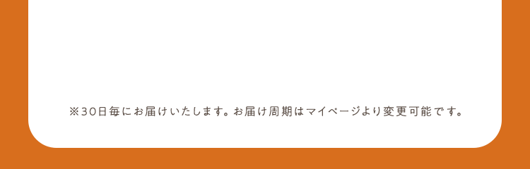 ※30日毎にお届けいたします。お届け周期はマイページより変更可能です。