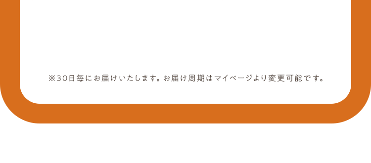 ※30日毎にお届けいたします。お届け周期はマイページより変更可能です。