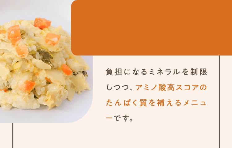 負担になるミネラルを制限しつつ、アミノ酸高スコアのたんぱく質を補えるメニューです。