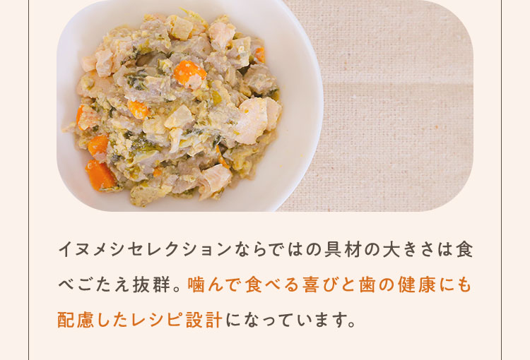 イヌメシセレクションならではの具材の大きさは食べごたえ抜群。噛んで食べる喜びと歯の健康にも配慮したレシピ設計になっています。