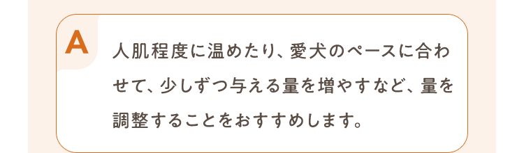 人肌程度に温めたり、愛犬のペースに合わせて、少しずつ与える量を増やすなど、量を調整することをおすすめします。