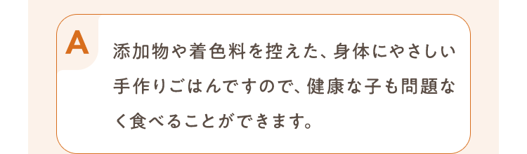 添加物や着色料を控えた、身体にやさしい手作りごはんですので、健康な子も問題なく食べることができます。