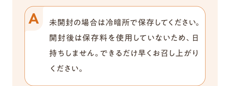 未開封の場合は冷暗所で保存してください。開封後は保存料を使用していないため、日持ちしません。できるだけ早くお召し上がりください。
