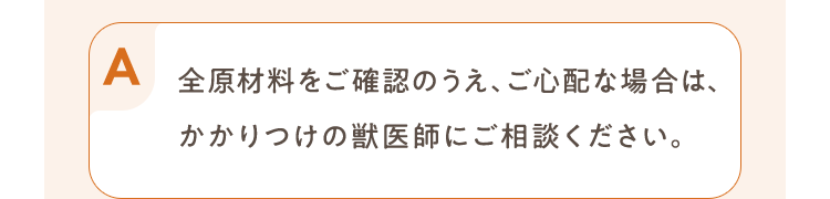 全原材料をご確認のうえ、ご心配な場合は、かかりつけの獣医師にご相談ください。