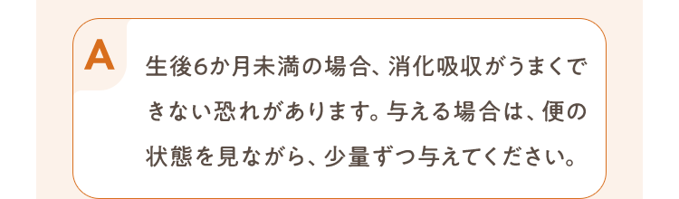 生後6か月未満の場合、消化吸収がうまくできない恐れがあります。与える場合は、便の状態を見ながら、少量ずつ与えてください。
