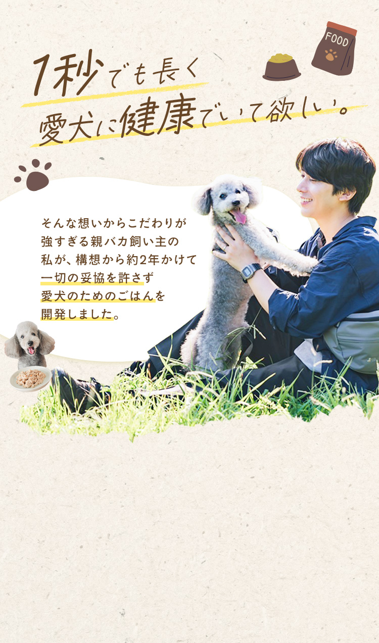 1秒でも長く愛犬に健康でいて欲しい そんな想いからこだわりが強すぎる親バカ飼い主の私が、構想から約2年かけて一切の妥協を許さず愛犬のためのごはんを開発しました。