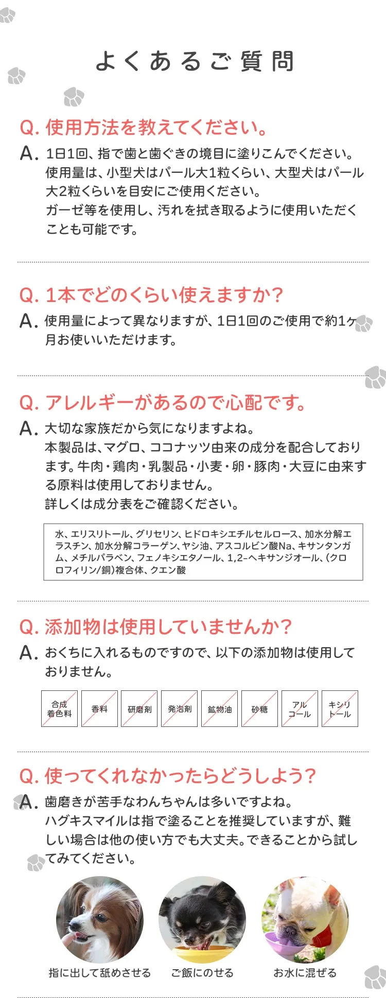 よくあるご質問 Q.使用方法を教えてください。 A.1日1回、指で歯と歯ぐきの境目に塗りこんでください。使用量は、小型犬はパール大1粒くらい、大型犬はパール大2粒くらいを目安にご使用ください。ガーゼ等を使用し、汚れを拭き取るように使用いただくことも可能です。Q.1本でどのくらい使えますか？A.使用量によって異なりますが、1日1回のご使用で約1ヶ月お使いいただけます。Q.アレルギーがあるので心配です。A.大切な家族だから気になりますよね。本製品は、マグロ、ココナッツ由来の成分を配合しております。牛肉・鶏肉・乳製品・小麦・卵・豚肉・大豆に由来する原料は使用しておりません。詳しくは成分表をご確認ください。水、エリスリトール、グリセリン、ヒドロキシエチルセルロース、加水分解エラスチン、加水分解コラーゲン、ヤシ油、アスコルビン酸Na、キサンタンガム、メチルパラベン、フェノキシエタノール、1,2-ヘキサンジオール、(クロロフィリン/銅)複合体、クエン酸Q.添加物は使用していませんか？A.おくちに入れるものですので、以下の添加物は使用しておりません。合成着色料 香料 研磨剤 発泡剤 鉱物油 砂糖 アル コール キシリトールQ.使ってくれなかったらどうしよう？A.歯磨きが苦手なわんちゃんは多いですよね。ハグキスマイルは指で塗ることを推奨していますが、難しい場合は他の使い方でも大丈夫。できることから試してみてください。指に出して舐めさせる ご飯にのせる お水に混ぜる