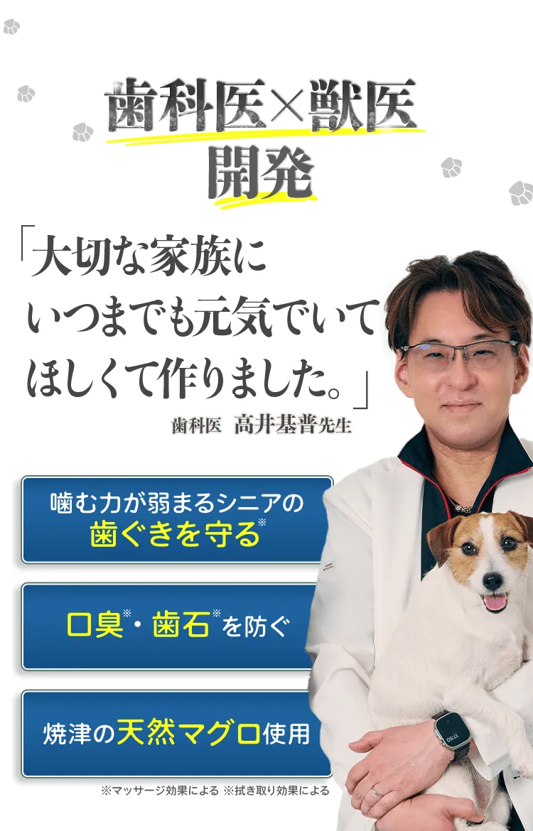 歯科医×獣医開発 「大切な家族にいつまでも元気でいてほしくて作りました。」 歯科医　高井基普先生 噛む力が弱まるシニアの歯ぐきを守る※ 口臭※・歯石※を防ぐ 焼津の天然マグロ使用 ※マッサージ効果による ※拭き取り効果による