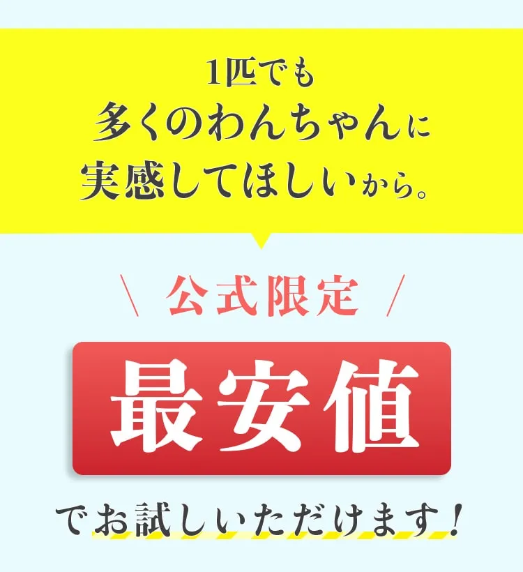 1匹でも 多くのわんちゃんに実感してほしいから。 \ 公式限定/ 最安値でお試しいただけます!