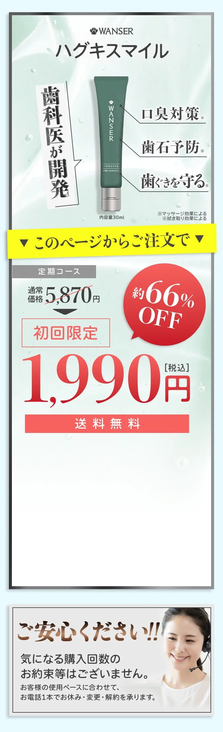 ワンザー ハグキスマイル 歯科医が開発 口臭対策 ※ 歯石予防 ※ 歯ぐきを守る。 ワンザー 内容量30ml ※マッサージ効果による ※拭き取り効果による ▼このページからご注文で▼  定期コース 通常価格5,870円 初回限定 約66%OFF 1,990円[税込] 送料無料 ご安心ください!!!気になる購入回数のお約束等はございません。お客様の使用ペースに合わせて、お電話1本でお休み・変更・解約を承ります。