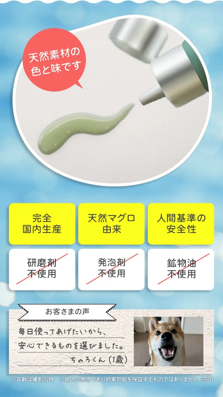 天然素材の色と味です 完全国内生産 天然マグロ由来 人間基準の安全性 研磨剤不使用 発泡剤不使用 鉱物油不使用 お客さまの声 毎日使ってあげたいから、安心できるものを選びました。 ちゃろくん（1歳） ※年齢は撮影当時　※個人の感想であり効果効能を保証するものではありません ※PR