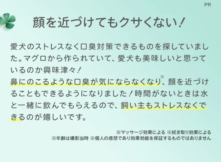 PR 顔を近づけてもクサくない！愛犬のストレスなく口臭対策できるものを探していました。マグロから作られていて、愛犬も美味しいと思っているのか興味津々！鼻にのこるような口臭が気にならなくなり※、顔を近づけることもできるようになりました！時間がないときは水と一緒に飲んでもらえるので、飼い主もストレスなくできるのが嬉しいです。※マッサージ効果による※拭き取り効果による※年齢は撮影当時※個人の感想であり効果効能を保証するものではありません