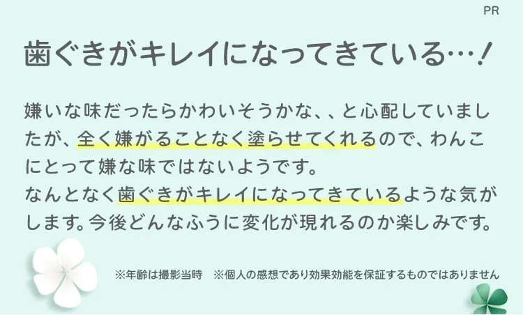 PR 歯ぐきがキレイになってきている…嫌いな味だったらかわいそうかな、、と心配していましたが、全く嫌がることなく塗らせてくれるので、わんこに取って嫌な味ではないようです。なんとなく歯ぐきがキレイになってきているような気がします。今後どんなふうに変化が現れるのか楽しみです。※年齢は撮影当時※個人の感想であり効果効能を保証するものではありません