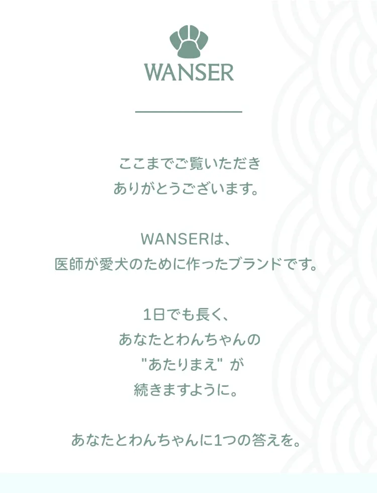 WANSER ここまでご覧いただきありがとうございます。WANSERは、医師が愛犬のために作ったブランドです。1日でも長く、あなたとわんちゃんの あたりまえ が続きますように。あなたとわんちゃんに1つの答えを。