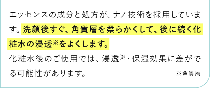洗顔後すぐ、角質層を柔らかくして、後に続く化粧水の浸透をよくします。