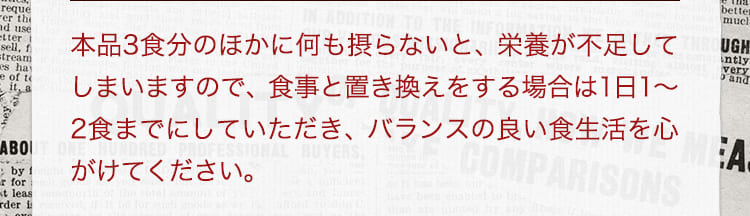 本品3食分のほかに何も摂らないと、栄養が不足してしまいますので、食事と置き換えをする場合は1日1から2食までにしていただき、