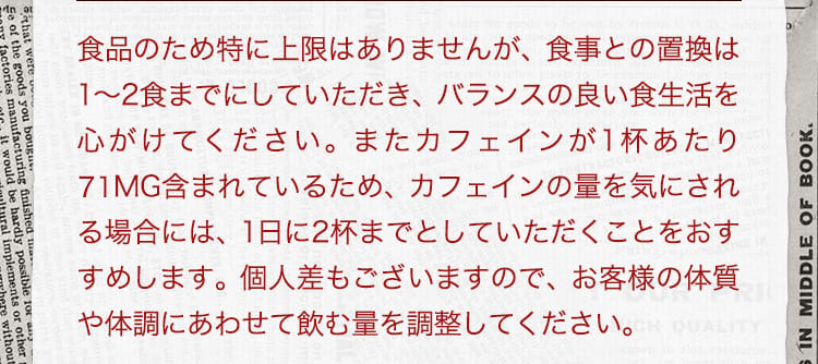 食品ですので、特に上限はございませんが、食事との置き換えは1~2食までにしていただき、バランスの良い食生活を心がけてください。またカフェインが1杯あたり65mg含まれているため、カフェインの量を気にされる場合には、1日に2杯までとしていただくことをおすすめいたします。また個人差もございますので、お客様の体質や体調にあわせて飲む量を加減するのが良いと思います。