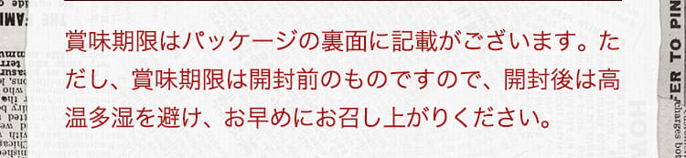 賞味期限はパッケージの裏面に記載がございます。ただし、賞味期限は開封前のものですので、開封後は高温多湿を避け、お早めにお召し上がりください。