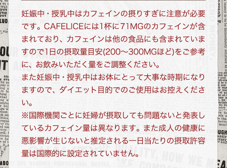 妊娠中・授乳中はカフェインの摂りすぎに注意いただく必要があるかと存じます。CAFELICEには1杯に65MGのカフェインが含まれており、カフェインは他の食品にも含まれていますので1日の摂取量目安(200から300MGほど)をご参考にしていただき、お飲みいただく量をご調整いただければと思います。また妊娠中・授乳中はお体にとって大事な時期になりますので、ダイエット目的でのご使用はお控えください。 ※国際機関ごとに妊婦が摂取しても問題ないと発表しているカフェイン量は異なります。また成人の健康に悪影響が生じないと推定される一日当たりの摂取許容量は国際的に設定されていません。