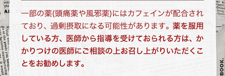一部の薬(頭痛薬や風邪薬)にはカフェインが配合されており、過剰摂取になる可能性があります。薬を服用している方、医師から指導を受けておられる方は、かかりつけの医師にご相談の上お召し上がりいただくことをお勧めします。