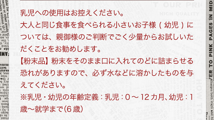 乳児への使用はお控えください。大人と同じ食事を食べられる小さいお子様(幼児)については、親御様のご判断でごく少量からお試しいただくことをお勧めします。 【粉末品】粉末をそのまま口に入れてのどに詰まらせる恐れがありますので、必ず水などに溶かしたものを与えてください。 ※乳児・幼児の年齢定義:乳児:0から12カ月、幼児:1歳から就学まで