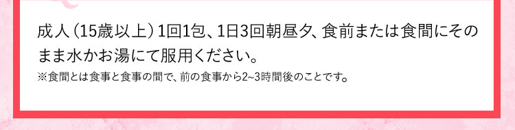 成人(15歳以上)1回1包、1日3回朝昼夕、食前または食間にそのまま水かお湯にて服用ください。 ※食間とは食事と食事お間で、前の食事から2から3時間後のことです。